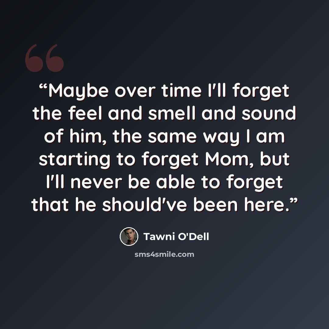 “Maybe over time I'll forget the feel and smell and sound of him, the same way I am starting to forget Mom, but I'll never be able to forget that he should've been here.” quote by Tawni O'Dell