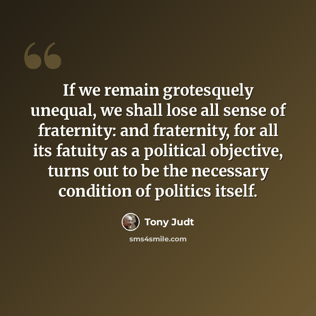 “If we remain grotesquely unequal, we shall lose all sense of fraternity: and fraternity, for all its fatuity as a political objective, turns out to be the necessary condition of politics itself.” quote by Tony Judt
