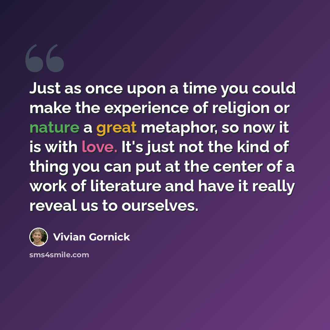 “Just as once upon a time you could make the experience of religion or nature a great metaphor, so now it is with love. It's just not the kind of thing you can put at the center of a work of literature and have it really reveal us to ourselves.” quote by Vivian Gornick