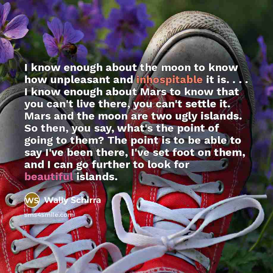 “I know enough about the moon to know how unpleasant and inhospitable it is. . . . I know enough about Mars to know that you can't live there, you can't settle it. Mars and the moon are two ugly islands. So then, you say, what's the point of going to them? The point is to be able to say I've been…” quote by Wally Schirra