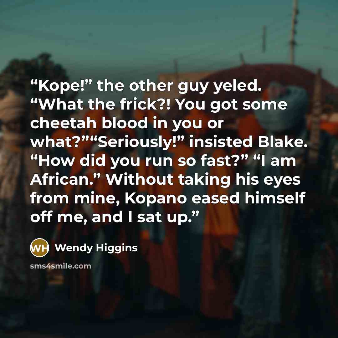 “Kope!” the other guy yeled. “What the frick?! You got some cheetah blood in you or what?”“Seriously!” insisted Blake. “How did you run so fast?” “I am African.” Without taking his eyes from mine, Kopano eased himself off me, and I sat up.” quote by Wendy Higgins