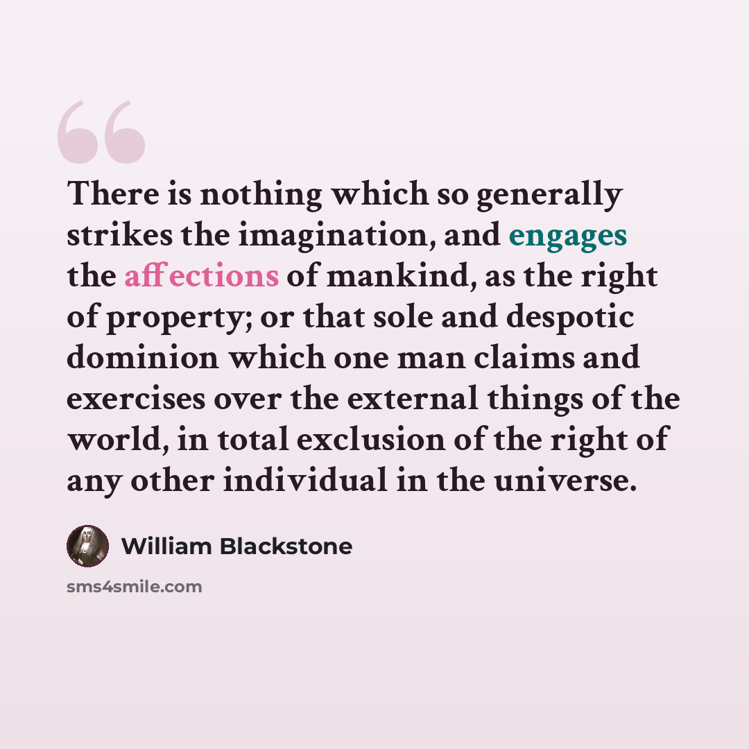“There is nothing which so generally strikes the imagination, and engages the affections of mankind, as the right of property; or that sole and despotic dominion which one man claims and exercises over the external things of the world, in total exclusion of the right of any other individual in the…” quote by William Blackstone