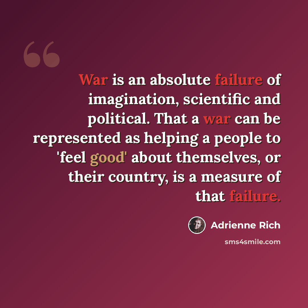 “War is an absolute failure of imagination, scientific and political. That a war can be represented as helping a people to 'feel good' about themselves, or their country, is a measure of that failure.” quote by Adrienne Rich