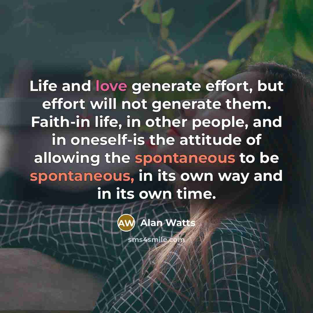 “Life and love generate effort, but effort will not generate them. Faith-in life, in other people, and in oneself-is the attitude of allowing the spontaneous to be spontaneous, in its own way and in its own time.” quote by Alan Watts