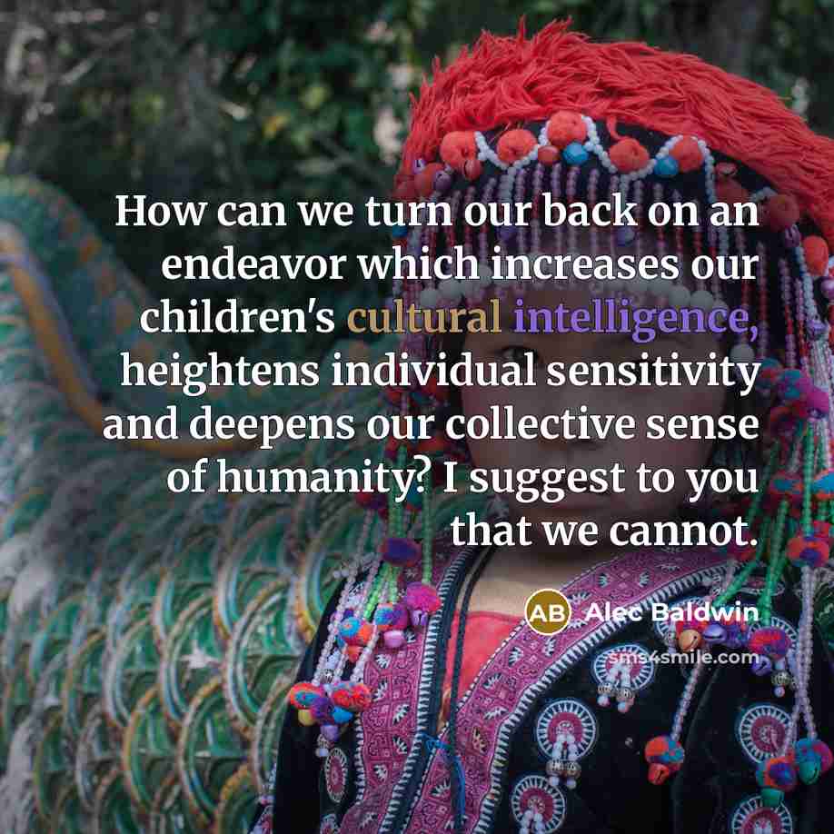 “How can we turn our back on an endeavor which increases our children's cultural intelligence, heightens individual sensitivity and deepens our collective sense of humanity? I suggest to you that we cannot.” quote by Alec Baldwin