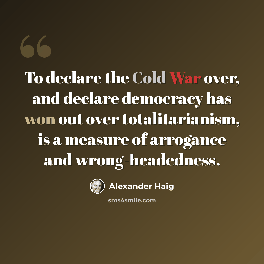 “To declare the Cold War over, and declare democracy has won out over totalitarianism, is a measure of arrogance and wrong-headedness.” quote by Alexander Haig