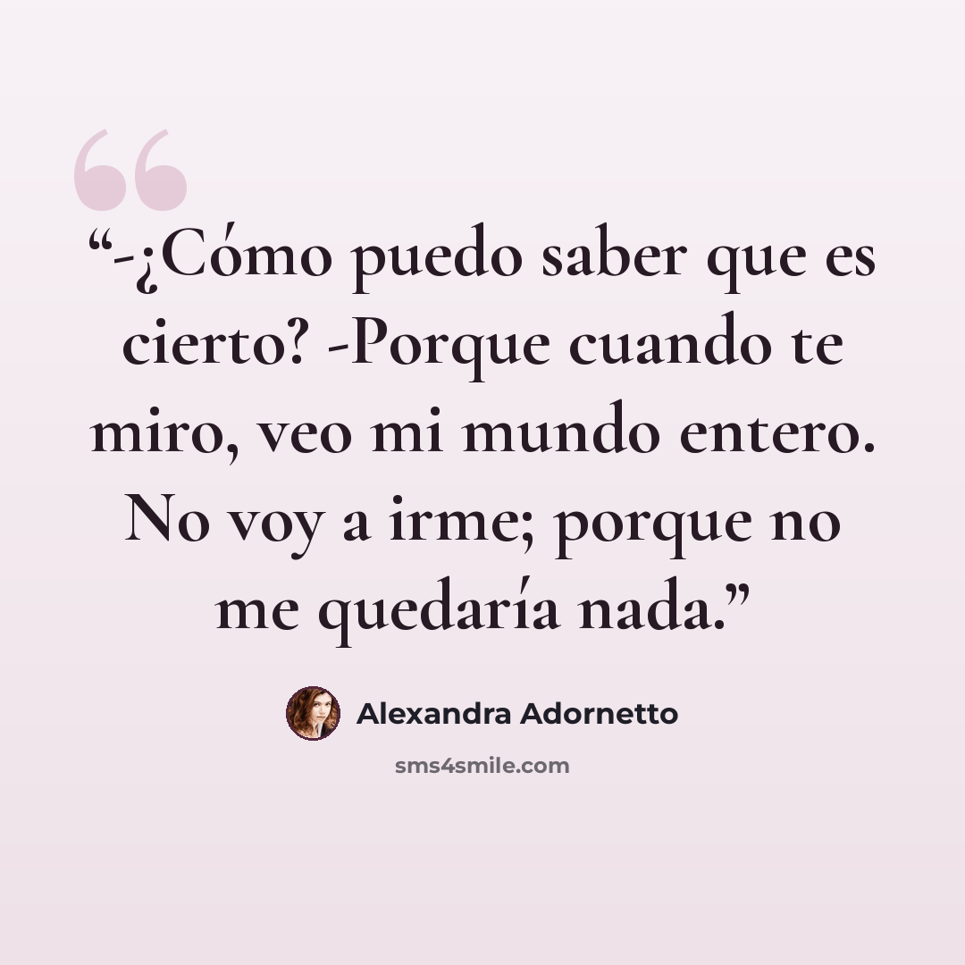 “-¿Cómo puedo saber que es cierto? -Porque cuando te miro, veo mi mundo entero. No voy a irme; porque no me quedaría nada.” quote by Alexandra Adornetto