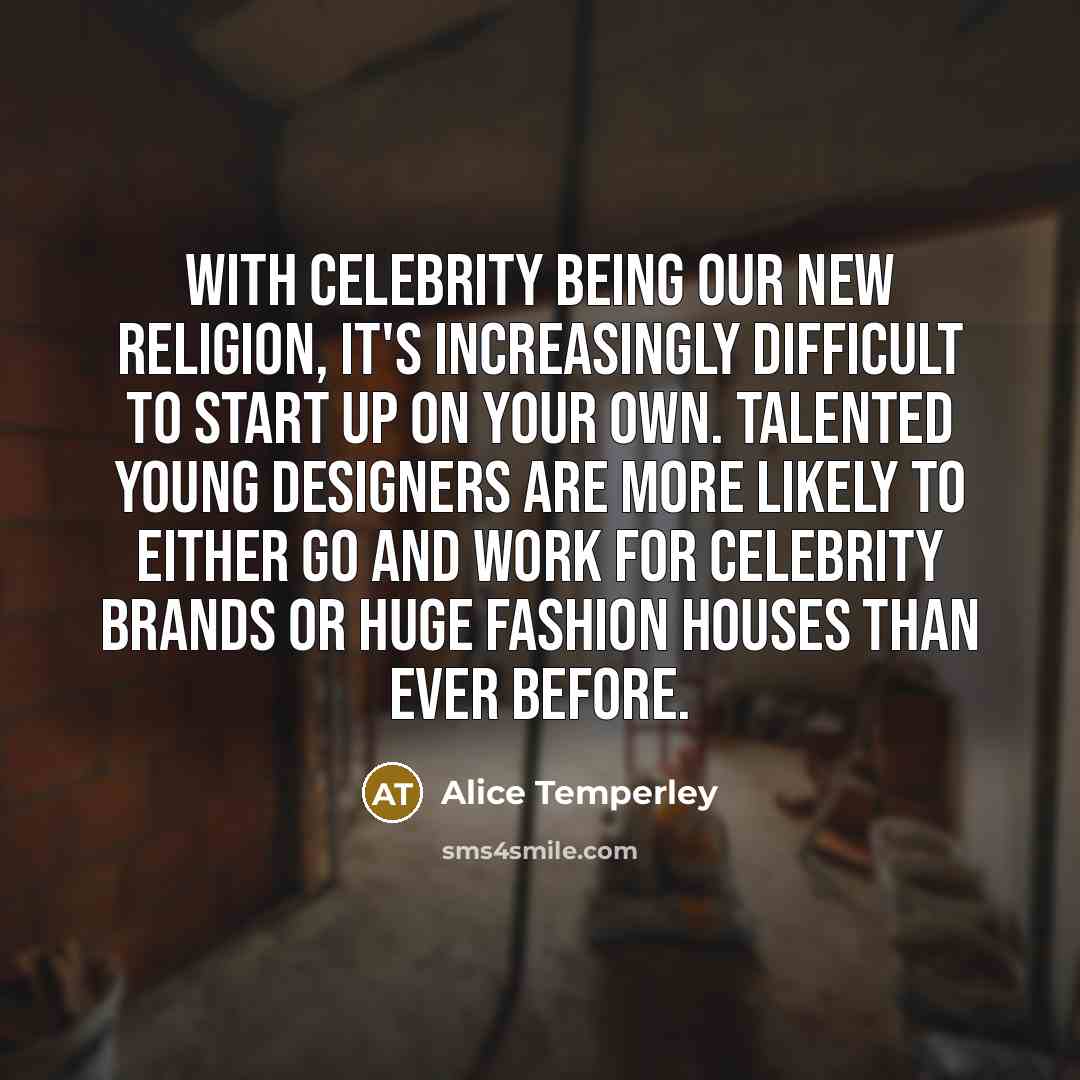 “With celebrity being our new religion, it's increasingly difficult to start up on your own. Talented young designers are more likely to either go and work for celebrity brands or huge fashion houses than ever before.” quote by Alice Temperley