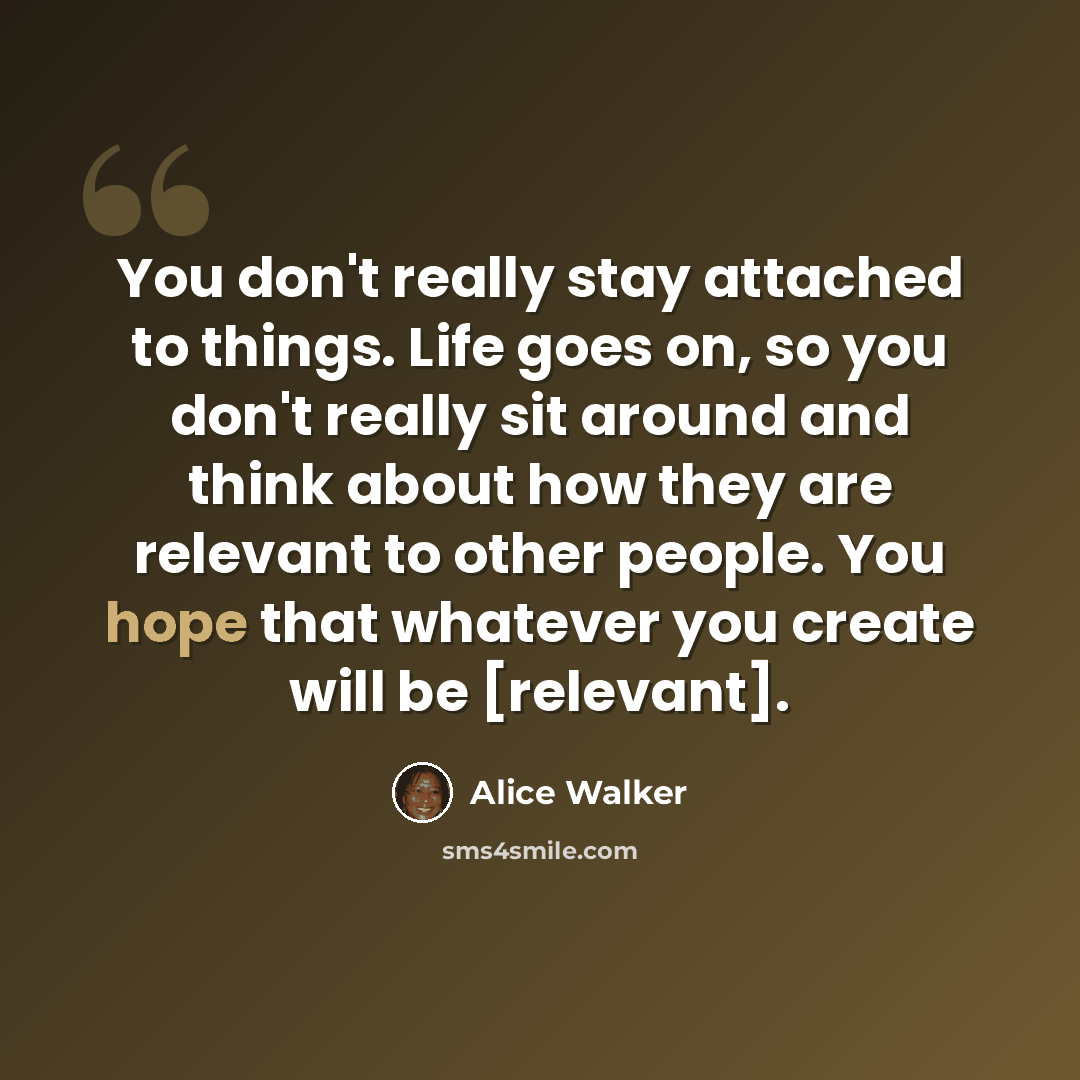 “You don't really stay attached to things. Life goes on, so you don't really sit around and think about how they are relevant to other people. You hope that whatever you create will be [relevant].” quote by Alice Walker