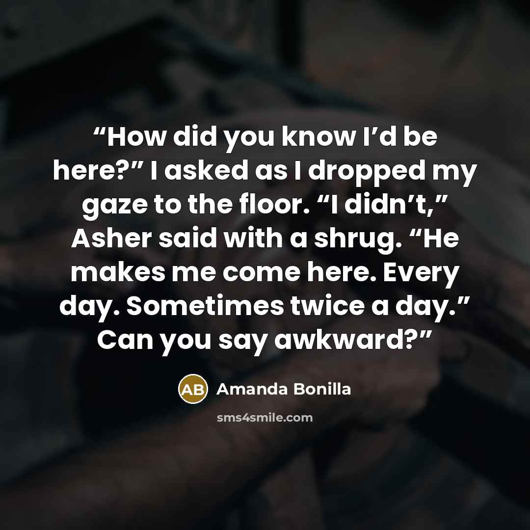 “How did you know I’d be here?” I asked as I dropped my gaze to the floor. “I didn’t,” Asher said with a shrug. “He makes me come here. Every day. Sometimes twice a day.” Can you say awkward?” quote by Amanda Bonilla