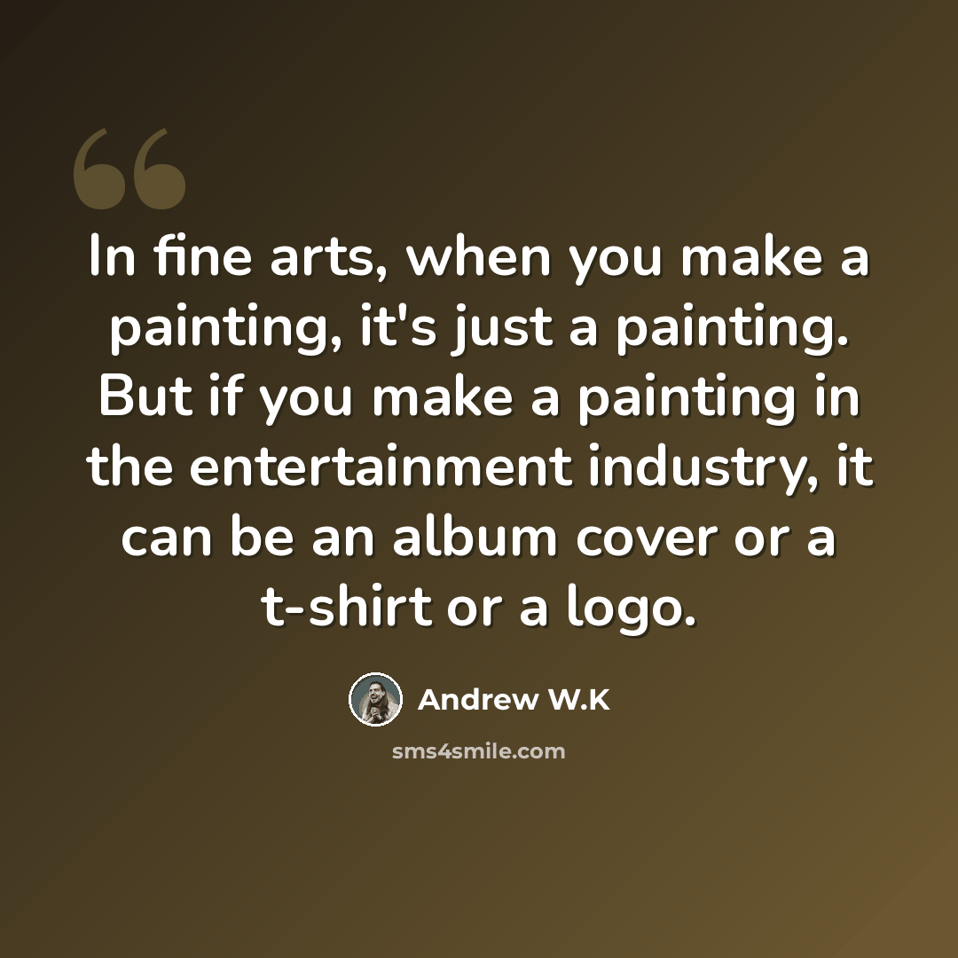 “In fine arts, when you make a painting, it's just a painting. But if you make a painting in the entertainment industry, it can be an album cover or a t-shirt or a logo.” quote by Andrew W.K