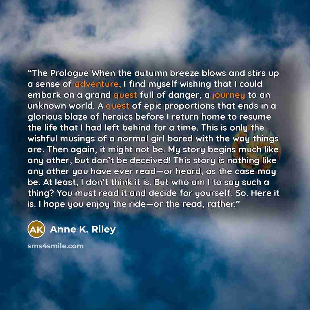 “The Prologue When the autumn breeze blows and stirs up a sense of adventure, I find myself wishing that I could embark on a grand quest full of danger, a journey to an unknown world. A quest of epic proportions that ends in a glorious blaze of heroics before I return home to resume the life that I…” quote by Anne K. Riley