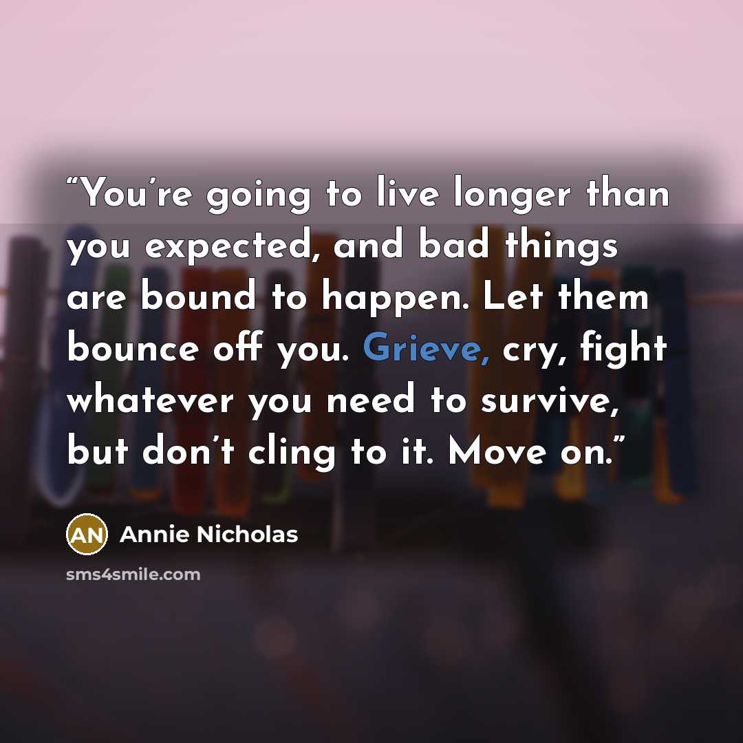 “You’re going to live longer than you expected, and bad things are bound to happen. Let them bounce off you. Grieve, cry, fight whatever you need to survive, but don’t cling to it. Move on.” quote by Annie Nicholas