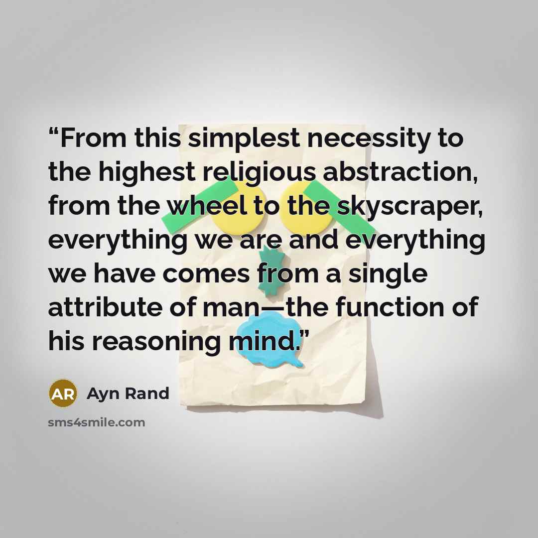 “From this simplest necessity to the highest religious abstraction, from the wheel to the skyscraper, everything we are and everything we have comes from a single attribute of man—the function of his reasoning mind.” quote by Ayn Rand