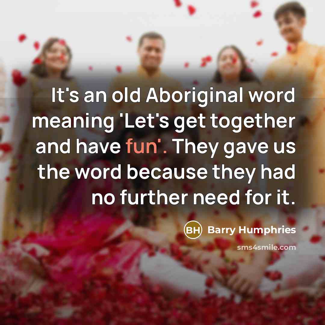 “It's an old Aboriginal word meaning 'Let's get together and have fun'. They gave us the word because they had no further need for it.” quote by Barry Humphries