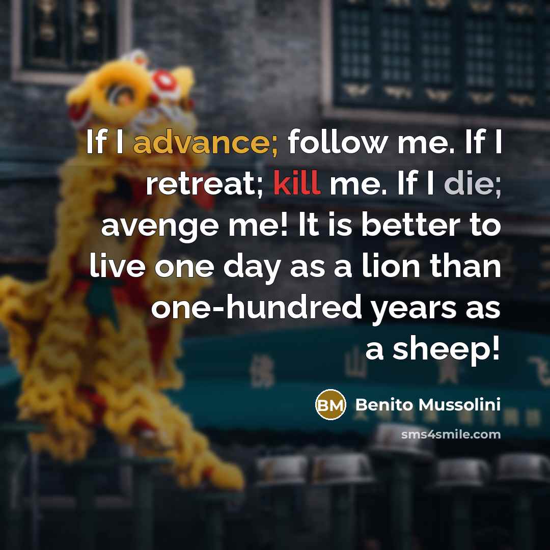 “If I advance; follow me. If I retreat; kill me. If I die; avenge me! It is better to live one day as a lion than one-hundred years as a sheep!” quote by Benito Mussolini