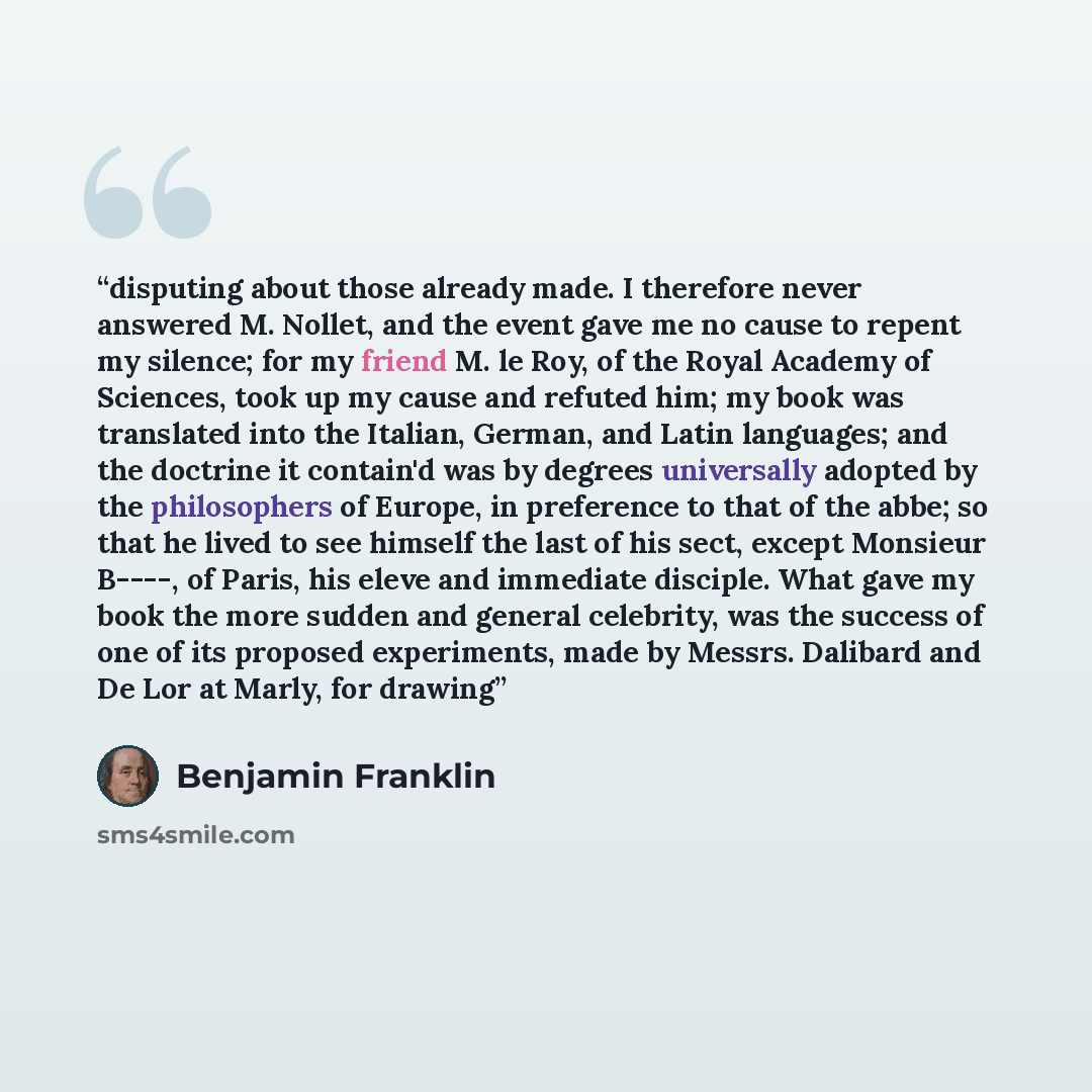 “disputing about those already made. I therefore never answered M. Nollet, and the event gave me no cause to repent my silence; for my friend M. le Roy, of the Royal Academy of Sciences, took up my cause and refuted him; my book was translated into the Italian, German, and Latin languages; and the…” quote by Benjamin Franklin