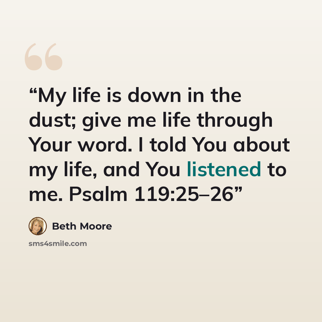 “My life is down in the dust; give me life through Your word. I told You about my life, and You listened to me. Psalm 119:25–26” quote by Beth Moore