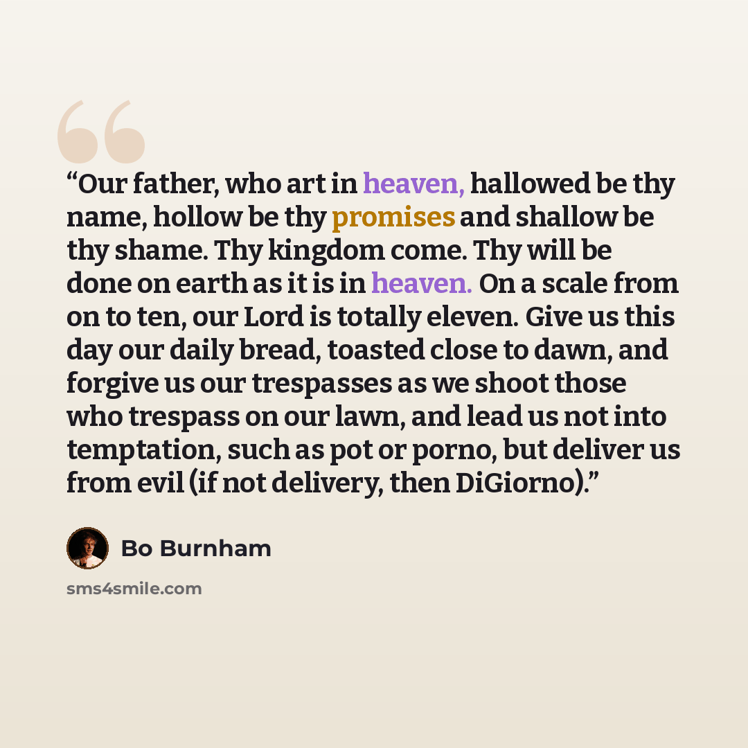 “Our father, who art in heaven, hallowed be thy name, hollow be thy promises and shallow be thy shame. Thy kingdom come. Thy will be done on earth as it is in heaven. On a scale from on to ten, our Lord is totally eleven. Give us this day our daily bread, toasted close to dawn, and forgive us our…” quote by Bo Burnham