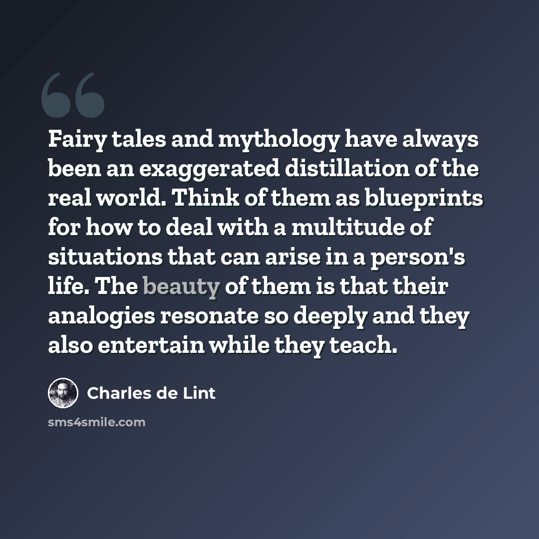 “Fairy tales and mythology have always been an exaggerated distillation of the real world. Think of them as blueprints for how to deal with a multitude of situations that can arise in a person's life. The beauty of them is that their analogies resonate so deeply and they also entertain while they…” quote by Charles de Lint