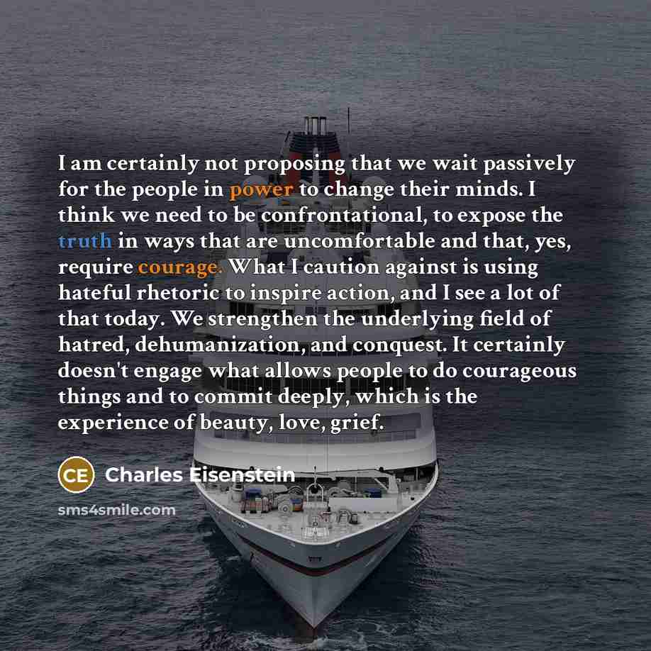 “I am certainly not proposing that we wait passively for the people in power to change their minds. I think we need to be confrontational, to expose the truth in ways that are uncomfortable and that, yes, require courage. What I caution against is using hateful rhetoric to inspire action, and I see…” quote by Charles Eisenstein