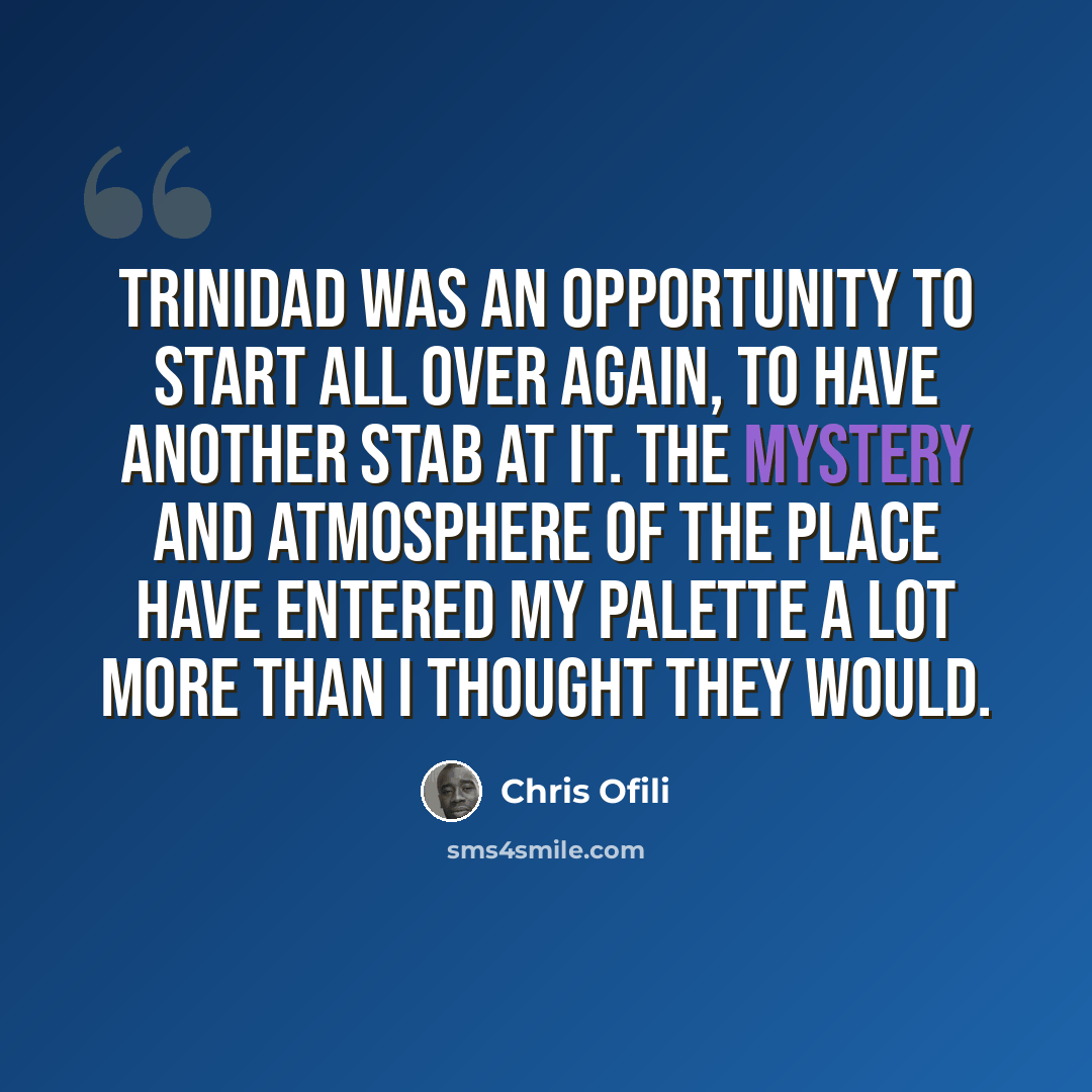“Trinidad was an opportunity to start all over again, to have another stab at it. The mystery and atmosphere of the place have entered my palette a lot more than I thought they would.” quote by Chris Ofili