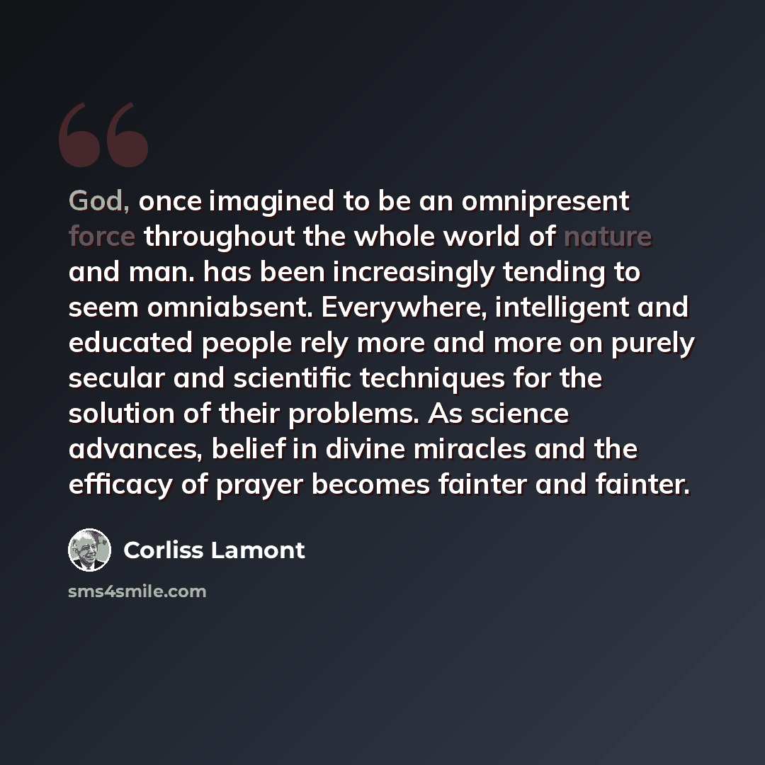 “God, once imagined to be an omnipresent force throughout the whole world of nature and man. has been increasingly tending to seem omniabsent. Everywhere, intelligent and educated people rely more and more on purely secular and scientific techniques for the solution of their problems. As science…” quote by Corliss Lamont