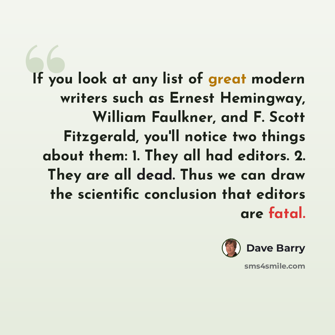 “If you look at any list of great modern writers such as Ernest Hemingway, William Faulkner, and F. Scott Fitzgerald, you'll notice two things about them: 1. They all had editors. 2. They are all dead. Thus we can draw the scientific conclusion that editors are fatal.” quote by Dave Barry