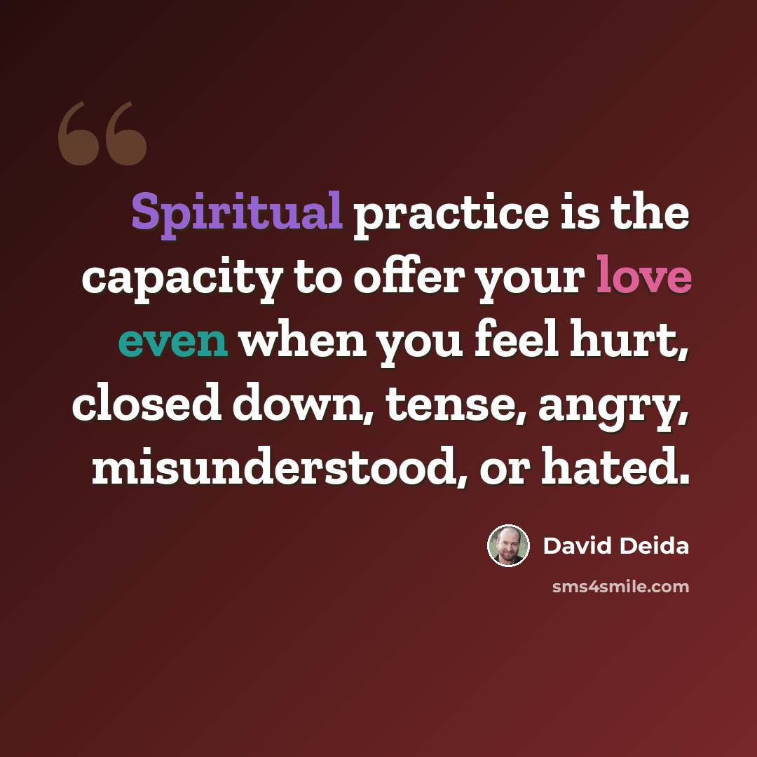 “Spiritual practice is the capacity to offer your love even when you feel hurt, closed down, tense, angry, misunderstood, or hated.” quote by David Deida