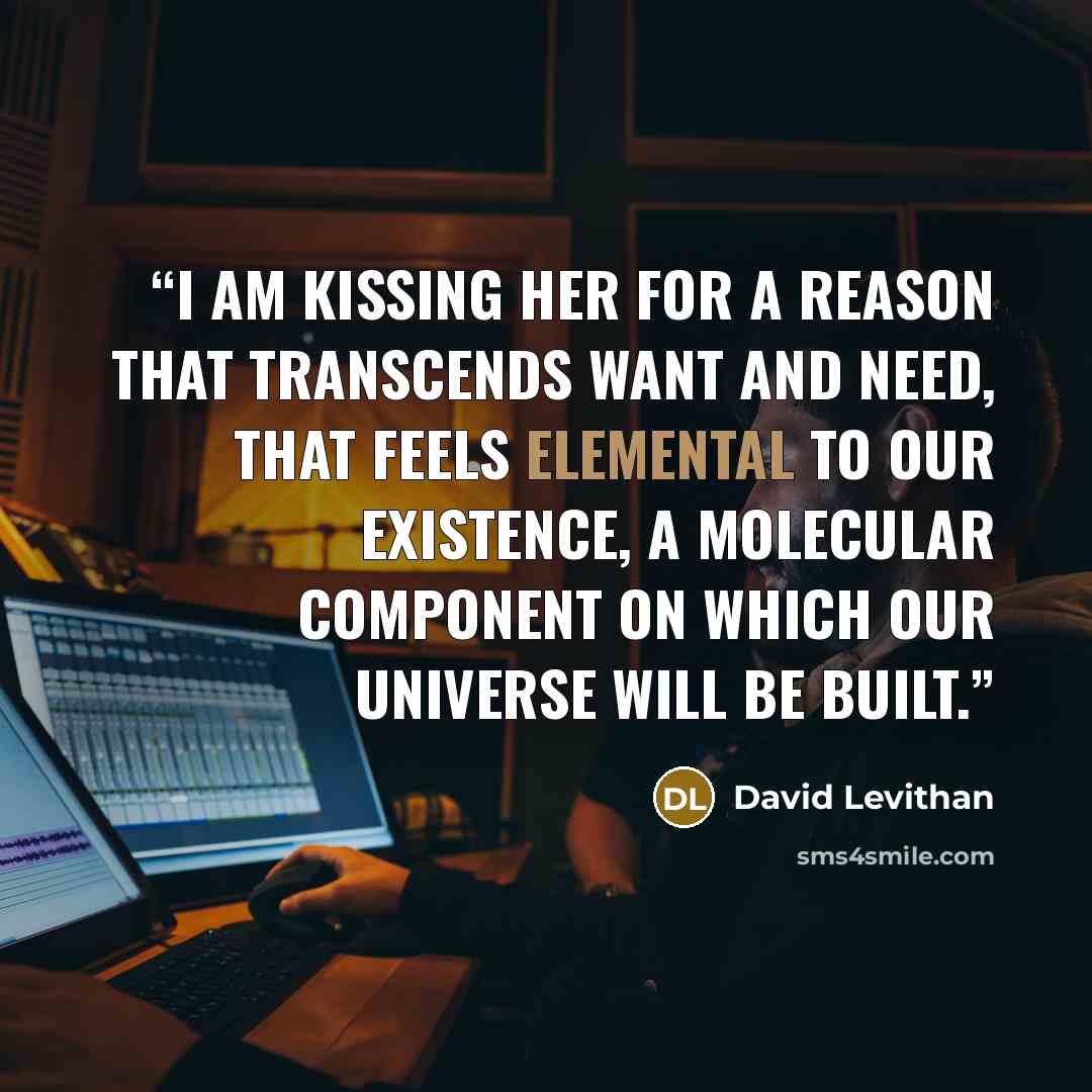 “I am kissing her for a reason that transcends want and need, that feels elemental to our existence, a molecular component on which our universe will be built.” quote by David Levithan