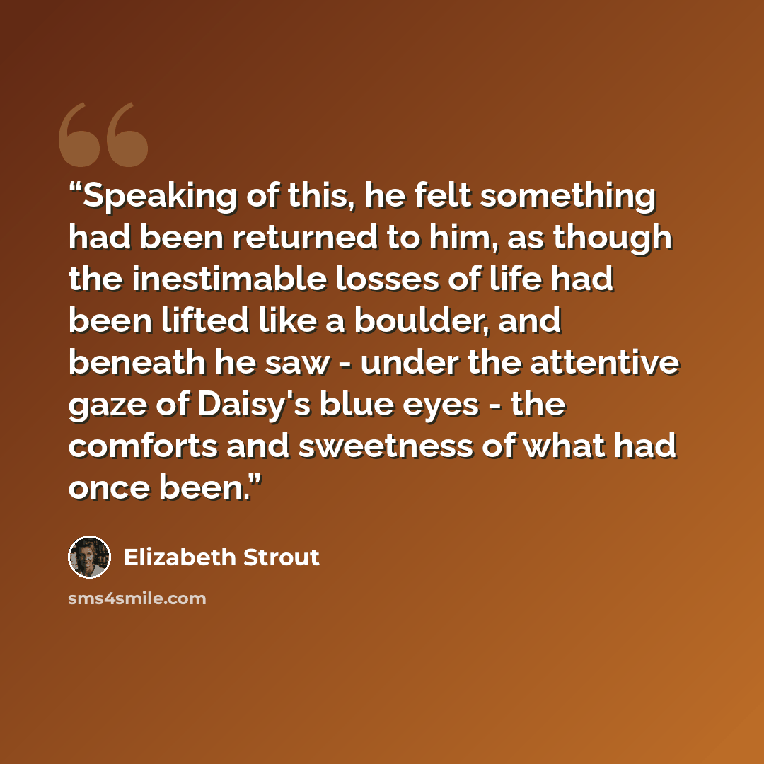 “Speaking of this, he felt something had been returned to him, as though the inestimable losses of life had been lifted like a boulder, and beneath he saw - under the attentive gaze of Daisy's blue eyes - the comforts and sweetness of what had once been.” quote by Elizabeth Strout