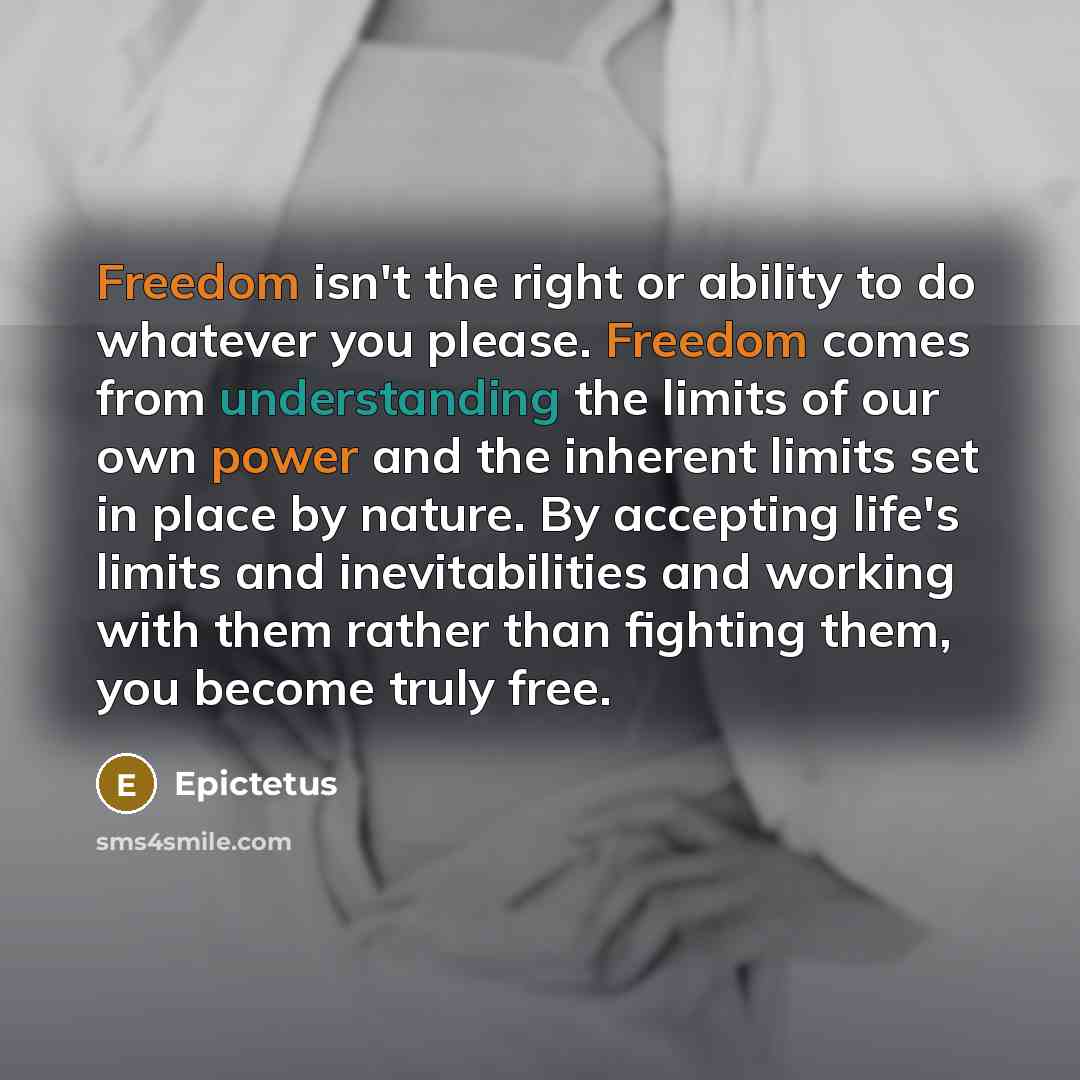 “Freedom isn't the right or ability to do whatever you please. Freedom comes from understanding the limits of our own power and the inherent limits set in place by nature. By accepting life's limits and inevitabilities and working with them rather than fighting them, you become truly free.” quote by Epictetus