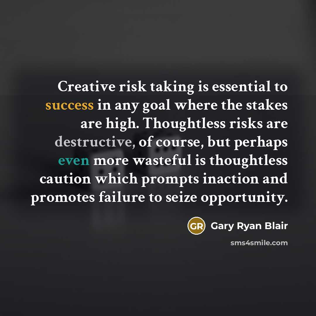 “Creative risk taking is essential to success in any goal where the stakes are high. Thoughtless risks are destructive, of course, but perhaps even more wasteful is thoughtless caution which prompts inaction and promotes failure to seize opportunity.” quote by Gary Ryan Blair