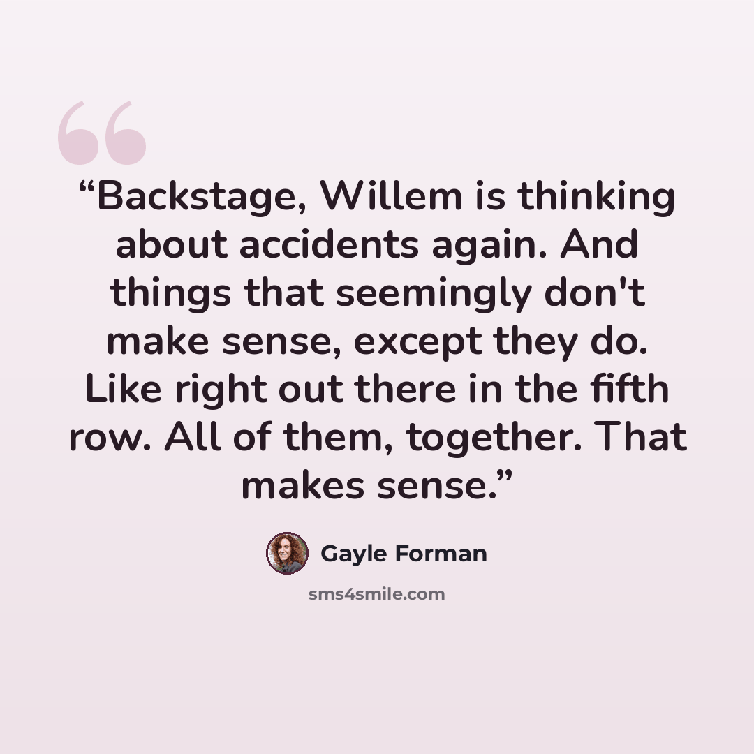 “Backstage, Willem is thinking about accidents again. And things that seemingly don't make sense, except they do. Like right out there in the fifth row. All of them, together. That makes sense.” quote by Gayle Forman