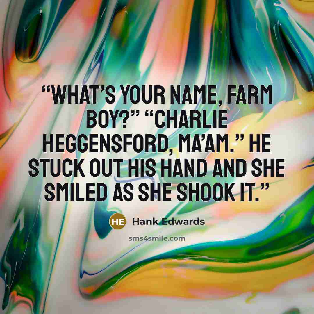 “What’s your name, Farm Boy?” “Charlie Heggensford, ma’am.” He stuck out his hand and she smiled as she shook it.” quote by Hank Edwards