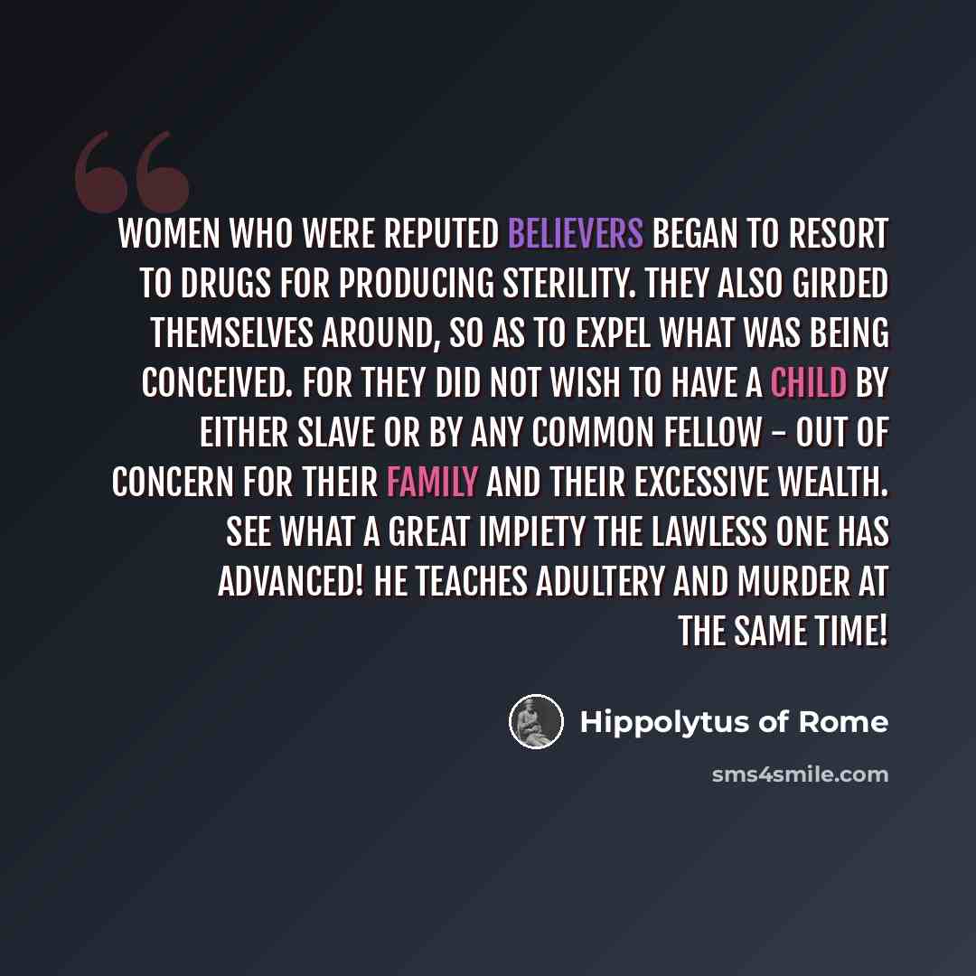 “Women who were reputed believers began to resort to drugs for producing sterility. They also girded themselves around, so as to expel what was being conceived. For they did not wish to have a child by either slave or by any common fellow - out of concern for their family and their excessive…” quote by Hippolytus of Rome