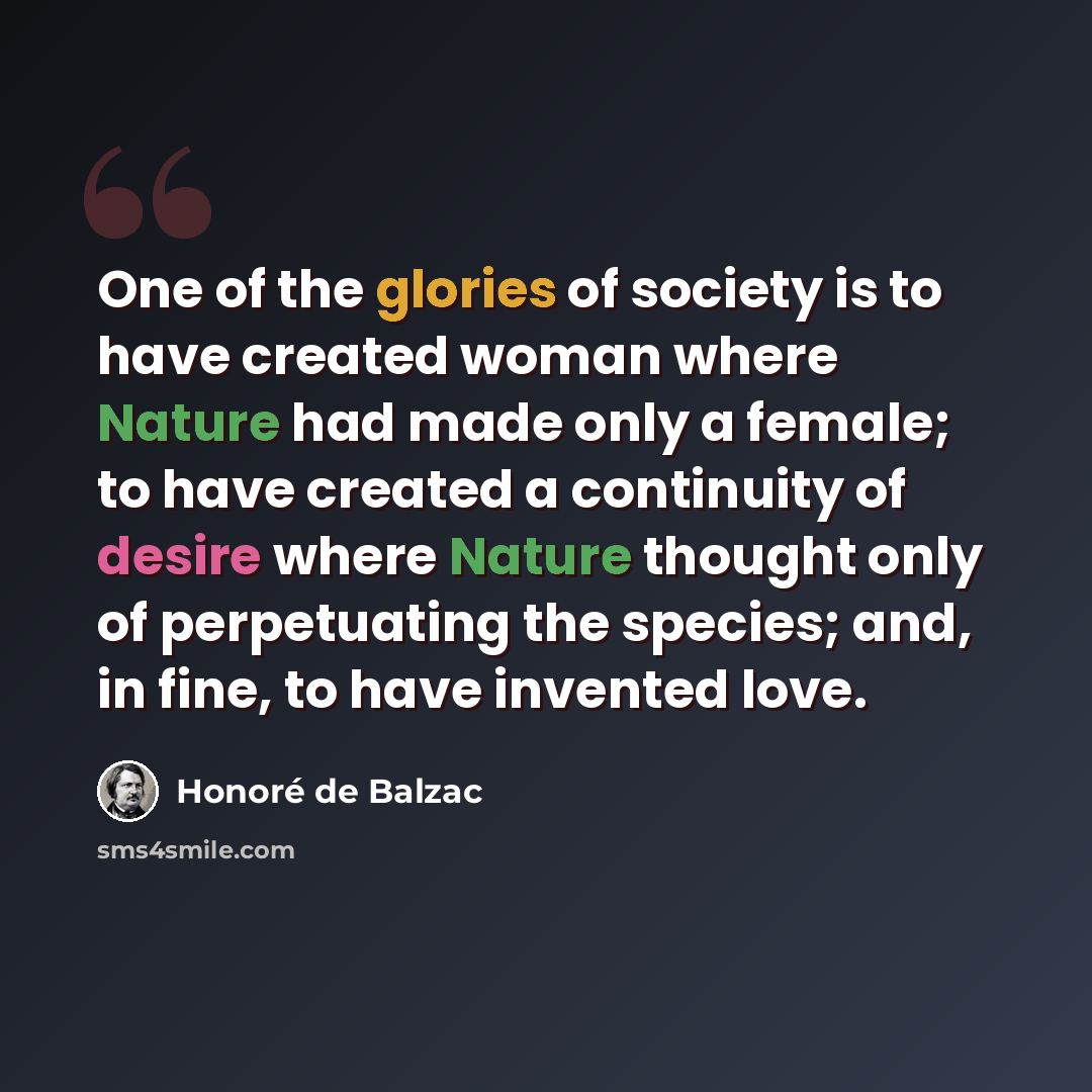 “One of the glories of society is to have created woman where Nature had made only a female; to have created a continuity of desire where Nature thought only of perpetuating the species; and, in fine, to have invented love.” quote by Honore de Balzac