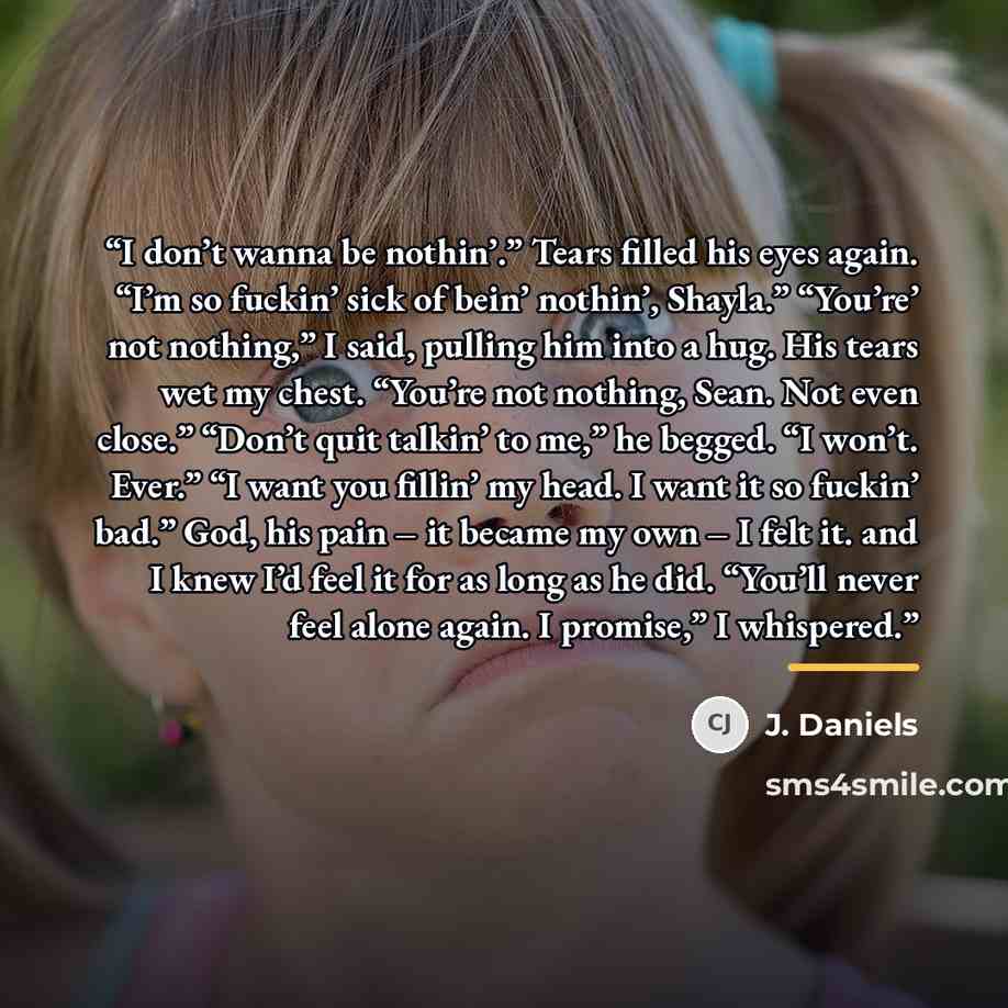 “I don’t wanna be nothin’.” Tears filled his eyes again. “I’m so fuckin’ sick of bein’ nothin’, Shayla.” “You’re’ not nothing,” I said, pulling him into a hug. His tears wet my chest. “You’re not nothing, Sean. Not even close.” “Don’t quit talkin’ to me,” he begged. “I won’t. Ever.” “I want you…” quote by J. Daniels