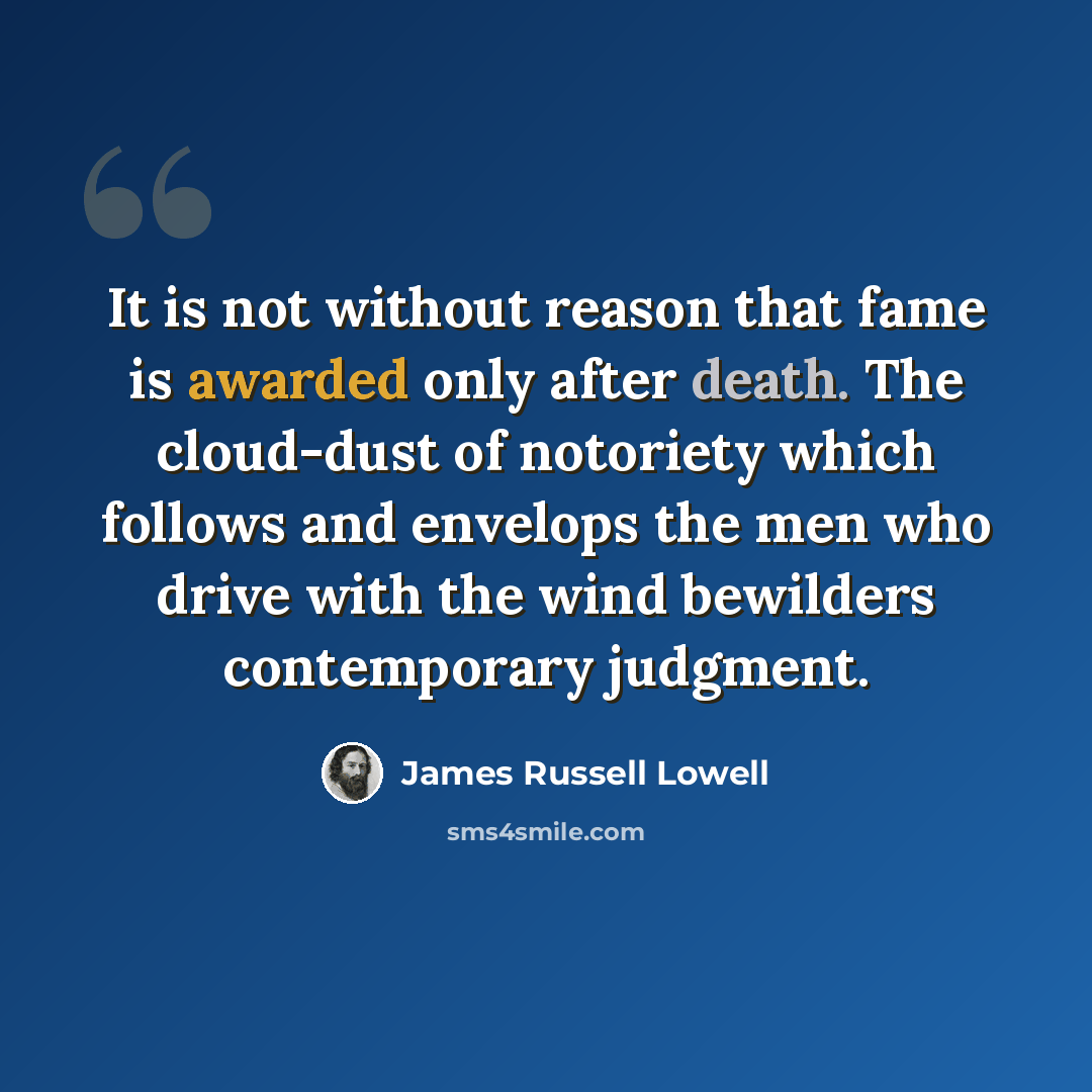 “It is not without reason that fame is awarded only after death. The cloud-dust of notoriety which follows and envelops the men who drive with the wind bewilders contemporary judgment.” quote by James Russell Lowell