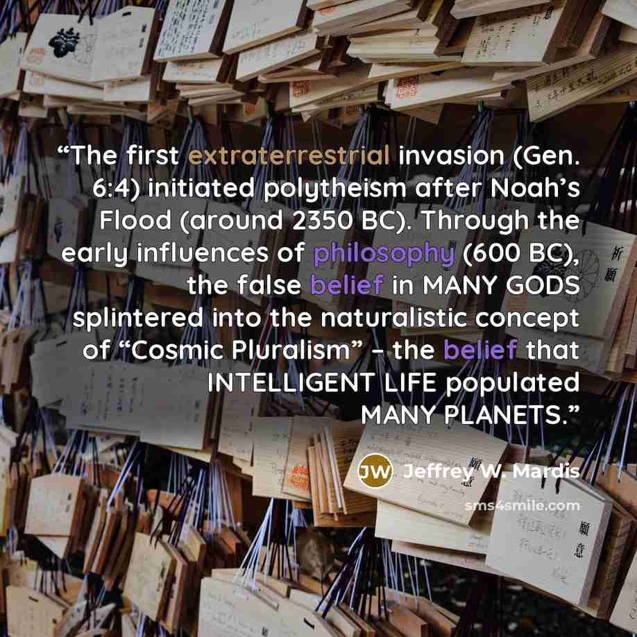 “The first extraterrestrial invasion (Gen. 6:4) initiated polytheism after Noah’s Flood (around 2350 BC). Through the early influences of philosophy (600 BC), the false belief in MANY GODS splintered into the naturalistic concept of “Cosmic Pluralism” – the belief that INTELLIGENT LIFE populated…” quote by Jeffrey W. Mardis