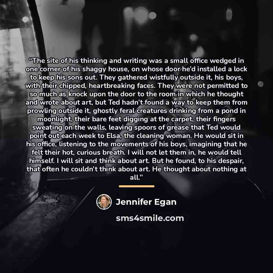 “The site of his thinking and writing was a small office wedged in one corner of his shaggy house, on whose door he’d installed a lock to keep his sons out. They gathered wistfully outside it, his boys, with their chipped, heartbreaking faces. They were not permitted to so much as knock upon the…” quote by Jennifer Egan