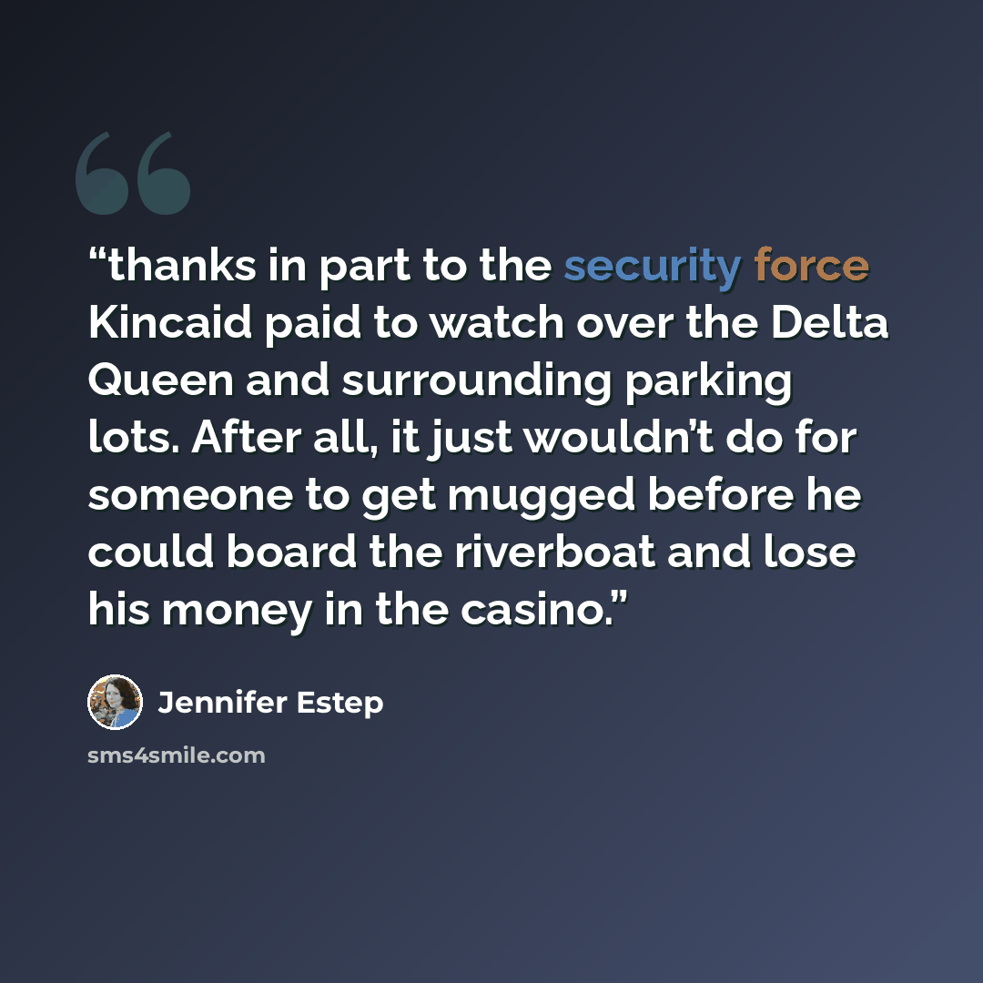 “thanks in part to the security force Kincaid paid to watch over the Delta Queen and surrounding parking lots. After all, it just wouldn’t do for someone to get mugged before he could board the riverboat and lose his money in the casino.” quote by Jennifer Estep