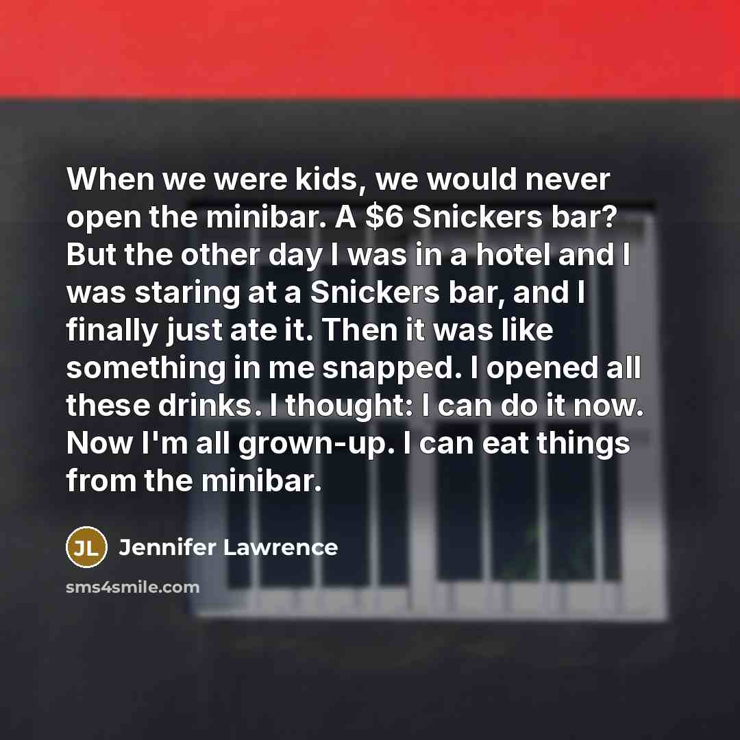 “When we were kids, we would never open the minibar. A $6 Snickers bar? But the other day I was in a hotel and I was staring at a Snickers bar, and I finally just ate it. Then it was like something in me snapped. I opened all these drinks. I thought: I can do it now. Now I'm all grown-up. I can eat…” quote by Jennifer Lawrence