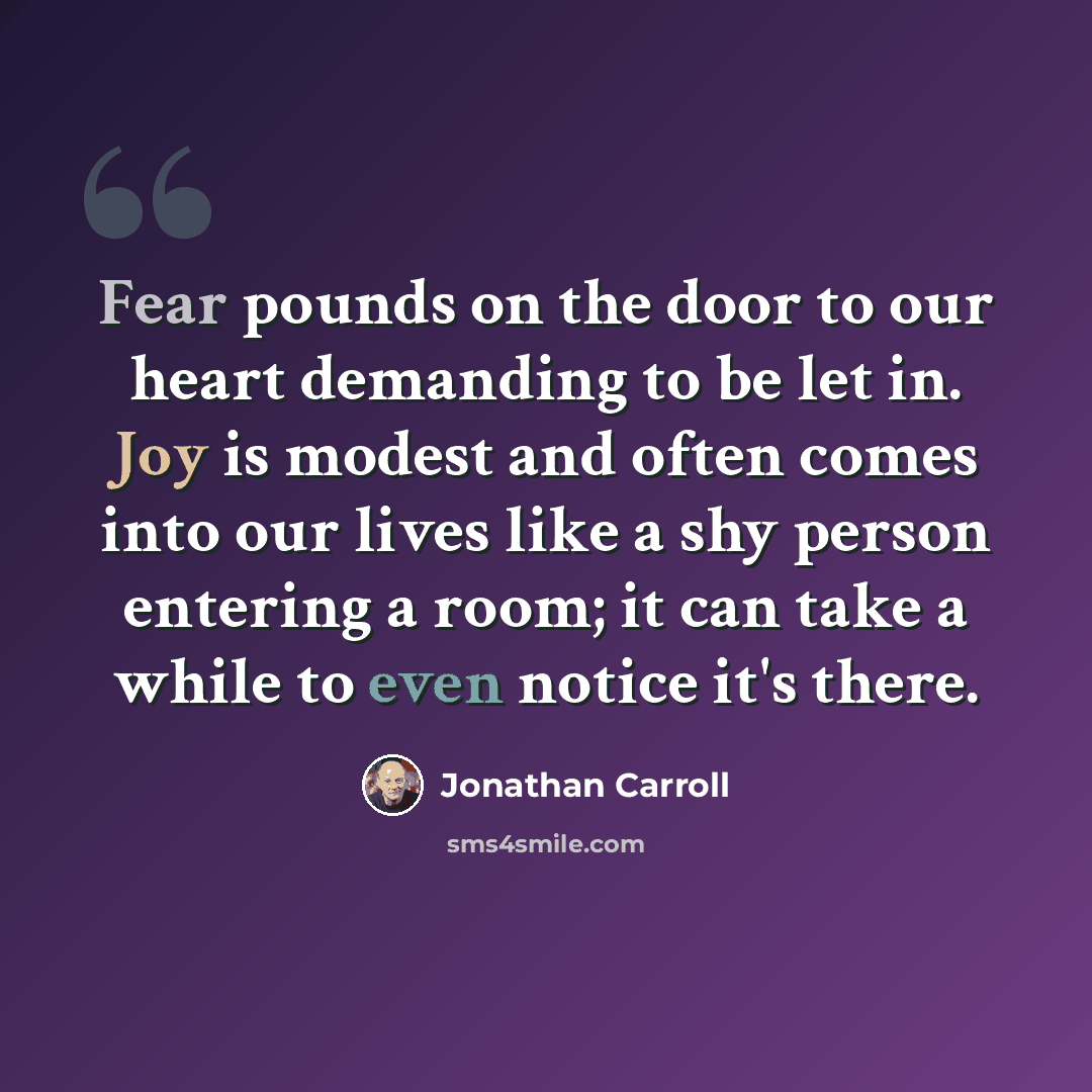 “Fear pounds on the door to our heart demanding to be let in. Joy is modest and often comes into our lives like a shy person entering a room; it can take a while to even notice it's there.” quote by Jonathan Carroll