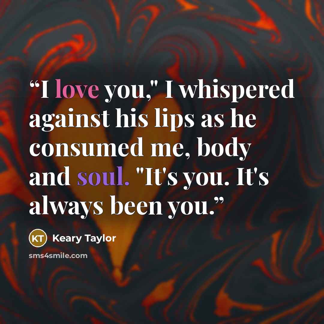 “I love you," I whispered against his lips as he consumed me, body and soul. "It's you. It's always been you.” quote by Keary Taylor