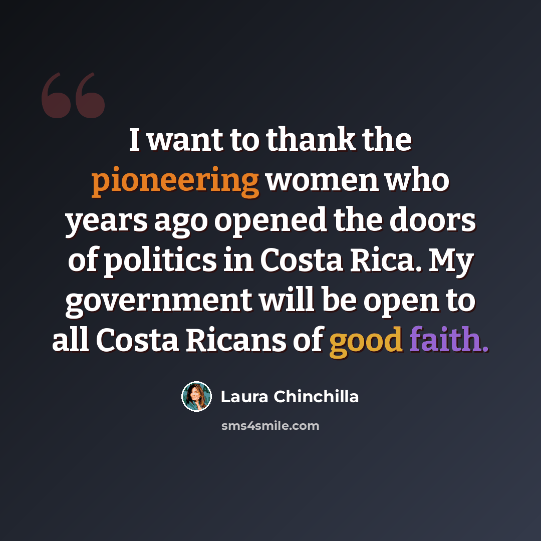 “I want to thank the pioneering women who years ago opened the doors of politics in Costa Rica. My government will be open to all Costa Ricans of good faith.” quote by Laura Chinchilla