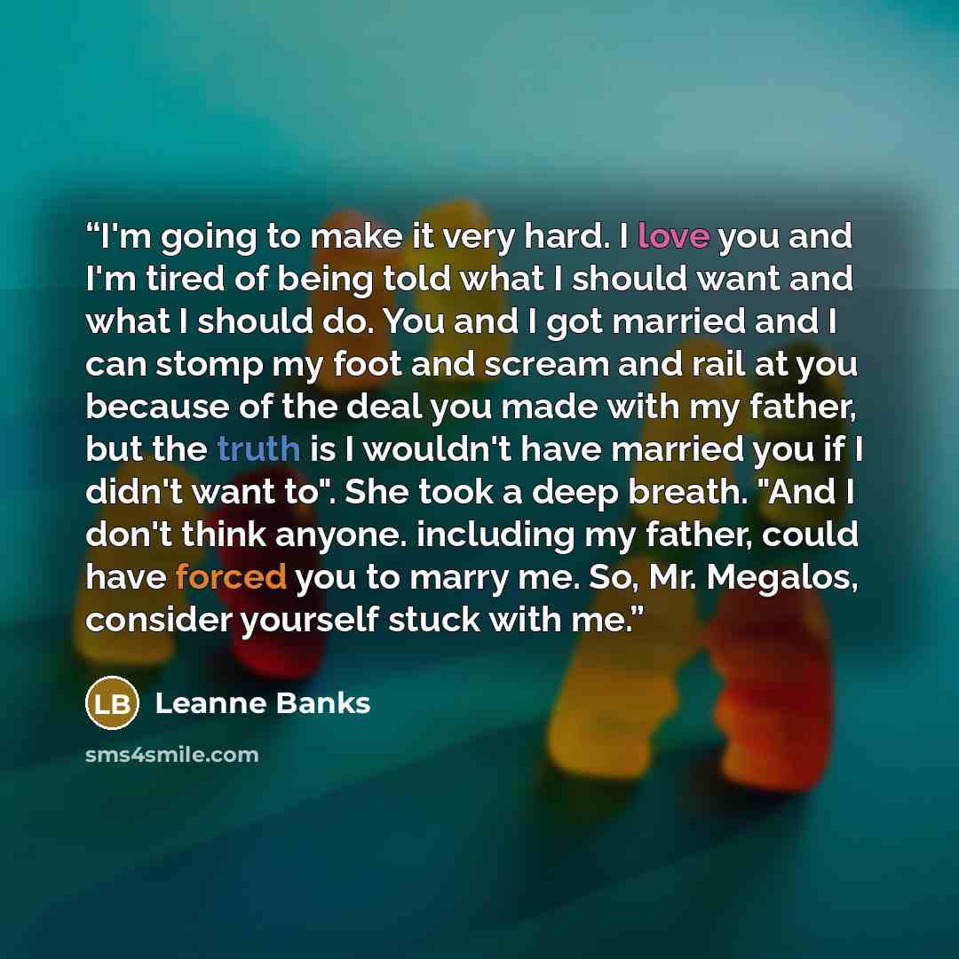 “I'm going to make it very hard. I love you and I'm tired of being told what I should want and what I should do. You and I got married and I can stomp my foot and scream and rail at you because of the deal you made with my father, but the truth is I wouldn't have married you if I didn't want to"…” quote by Leanne Banks
