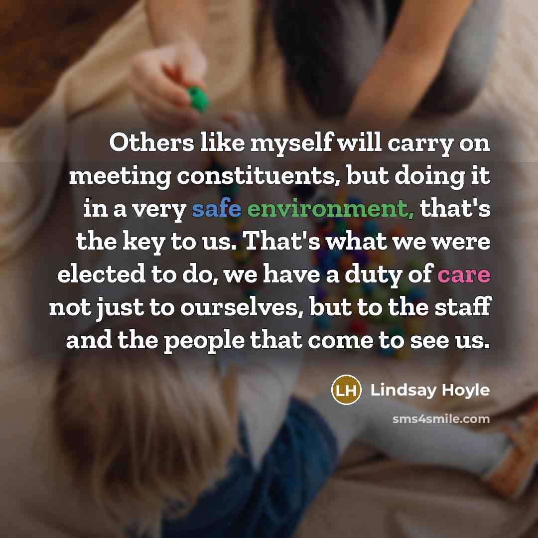 “Others like myself will carry on meeting constituents, but doing it in a very safe environment, that's the key to us. That's what we were elected to do, we have a duty of care not just to ourselves, but to the staff and the people that come to see us.” quote by Lindsay Hoyle