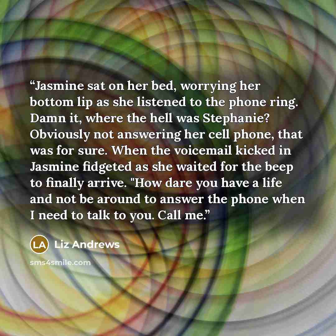 “Jasmine sat on her bed, worrying her bottom lip as she listened to the phone ring. Damn it, where the hell was Stephanie? Obviously not answering her cell phone, that was for sure. When the voicemail kicked in Jasmine fidgeted as she waited for the beep to finally arrive. "How dare you have a life…” quote by Liz Andrews