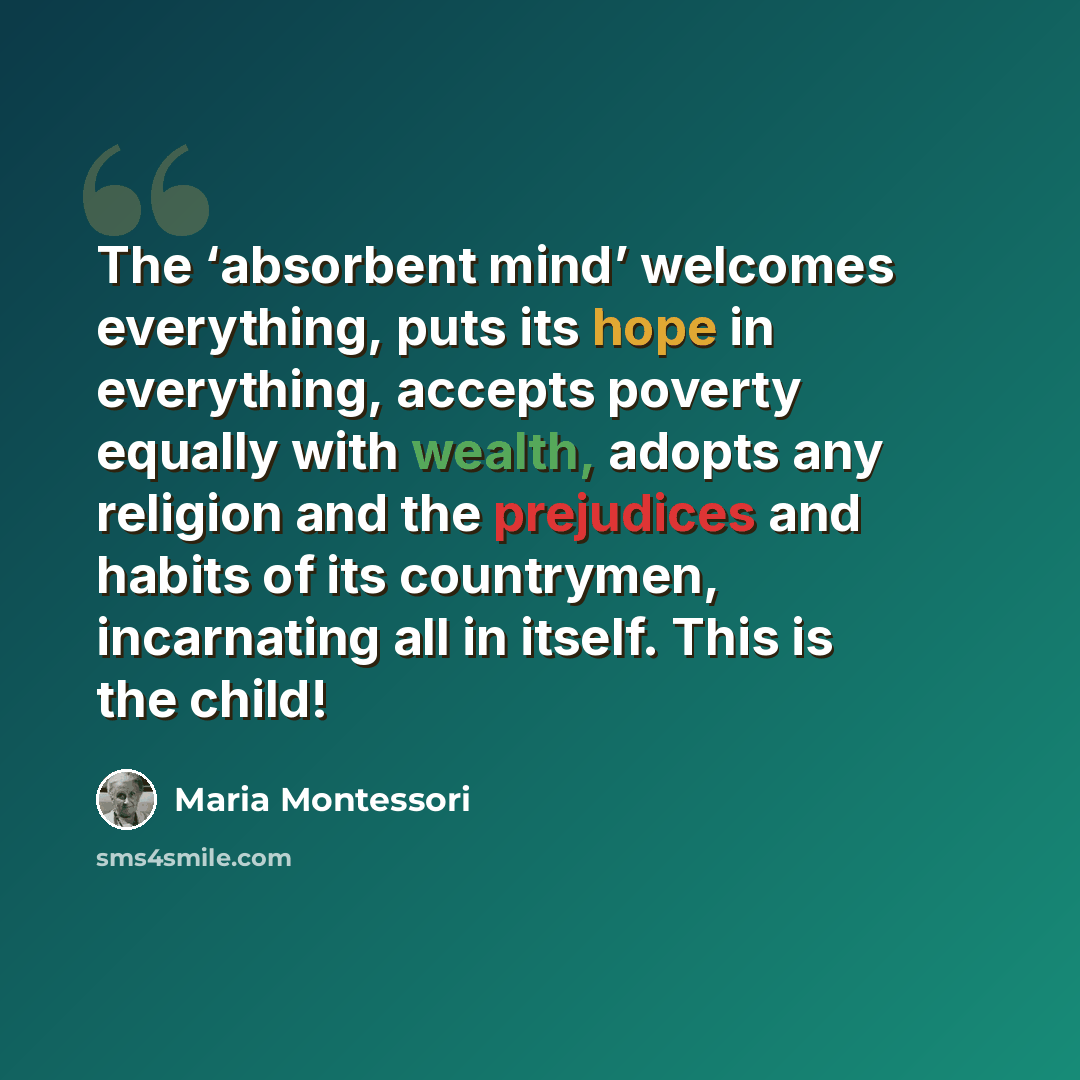 “The ‘absorbent mind’ welcomes everything, puts its hope in everything, accepts poverty equally with wealth, adopts any religion and the prejudices and habits of its countrymen, incarnating all in itself. This is the child!” quote by Maria Montessori
